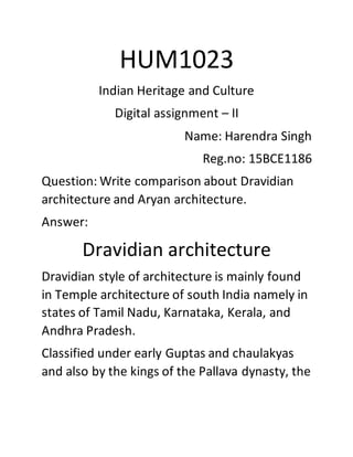 HUM1023
Indian Heritage and Culture
Digital assignment – II
Name: Harendra Singh
Reg.no: 15BCE1186
Question: Write comparison about Dravidian
architecture and Aryan architecture.
Answer:
Dravidian architecture
Dravidian style of architecture is mainly found
in Temple architecture of south India namely in
states of Tamil Nadu, Karnataka, Kerala, and
Andhra Pradesh.
Classified under early Guptas and chaulakyas
and also by the kings of the Pallava dynasty, the
 