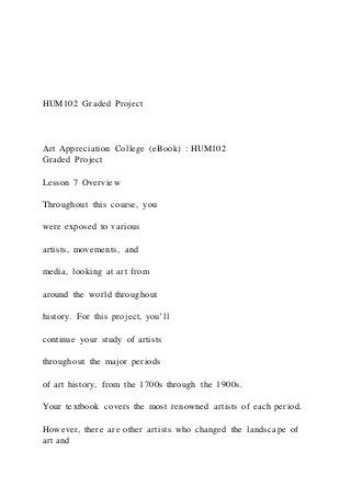 HUM102 Graded Project
Art Appreciation College (eBook) : HUM102
Graded Project
Lesson 7 Overview
Throughout this course, you
were exposed to various
artists, movements, and
media, looking at art from
around the world throughout
history. For this project, you’ll
continue your study of artists
throughout the major periods
of art history, from the 1700s through the 1900s.
Your textbook covers the most renowned artists of each period.
However, there are other artists who changed the landscape of
art and
 
