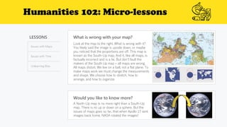 Humanities 102: Micro-lessons
LESSONS
Issues with Maps
Issues with Time
Unlearning Bias
What is wrong with your map?
Would you like to know more?
A North-Up map is no more right than a South-Up
map. There is no up or down on a sphere. But the
issues of maps goes so far, that when Apollo 17 sent
images back home, NASA rotated the images!
Look at the map to the right. What is wrong with it?
You likely said the image is upside down, or maybe
you noticed that the proportions are off. This map is
known as the South-Up map. And it, like all maps, is
factually incorrect and is a lie. But don’t fault the
makers of the South Up map – all maps are wrong.
All maps distort. We live on a ball, not a flat plane. To
make maps work we must change the measurements
and shape. We choose how to stretch, how to
arrange, and how to organize.
 