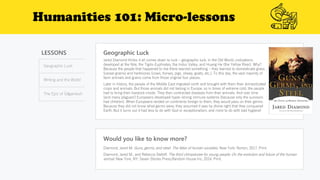 Humanities 101: Micro-lessons
LESSONS
Geographic Luck
Writing and the World
The Epic of Gilgamesh
Geographic Luck
Would you like to know more?
Diamond, Jared M. Guns, germs, and steel: The fates of human societies. New York: Norton, 2017. Print.
Diamond, Jared M., and Rebecca Stefoff. The third chimpanzee for young people: On the evolution and future of the human
animal. New York, NY: Seven Stories Press,Random House Inc, 2014. Print.
Jared Diamond thinks it all comes down to luck – geographic luck. In the Old World, civilizations
developed at the Nile, the Tigris-Euphrates, the Indus Valley, and Huang He (the Yellow River). Why?
Because the people that happened to live there learned something – they learned to domesticate grass
(cereal grains) and herbivores (cows, horses, pigs, sheep, goats, etc.). To this day, the vast majority of
farm animals and grains come from those original four places.
Later in history, the people of the Middle East migrated north and brought with them their domesticated
crops and animals. But those animals did not belong in Europe, so in times of extreme cold, the people
had to bring their livestock inside. They then contracted diseases from their animals. And over time
(and many plagues!) Europeans developed hyper-strong immune systems (because only the survivors
had children). When Europeans landed on continents foreign to them, they would pass on their germs.
Because they did not know what germs were, they assumed it was by divine right that they conquered
Earth. But it turns out it had less to do with God or exceptionalism, and more to do with bad hygiene!
 