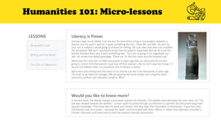 Humanities 101: Micro-lessons
LESSONS
Geographic Luck
Writing and the World
The Epic of Gilgamesh
Literacy is Power
Would you like to know more?
In ancient times, the literate classes could easily oppress the illiterate. The wealthy were educated, the poor were not. The
law was skewed towards the wealthy – crimes could be solved through punishment or payment. But the priest-kings held
special knowledge. They knew went to plant and harvest. And they kept that information to themselves. It was how they
maintained order and power – because the “gods” communicated with them. (When in reality, they basically consulted a
Farmer’s Almanac and knew how to chart the seasons through astronomy!).
Scholars have found tablets from ancient Sumeria which show a conversation between a
teacher and his pupil’s parents. It goes something like this: “Dear Mr. and Mrs. So-and-So,
your son is without a doubt going to amount to nothing. He cuts class and does not complete
his homework.” We don’t necessarily know how the parents responded. But we do know the
teacher thanked them and it went something like: “Your son is going to be magistrate one
day. He comes from great parentage. Thank you for the fine robes and the emerald ring.”
What does this story tell us? Well, thousands of years ago kids cut class and did not like
going to school. And that parents could buy off their teachers. But to me it says two things: 1)
we are not different than our ancestors, and 2) literacy is power.
Agriculture and writing form the basis of our society just like it did thousands of years ago.
The truth is we have not changed. We are growing the same things, and using the same
economic, political, and education systems. Why?
 