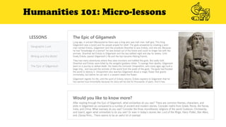 Humanities 101: Micro-lessons
LESSONS
Geographic Luck
Writing and the World
The Epic of Gilgamesh
The Epic of Gilgamesh
Would you like to know more?
After reading through the Epic of Gilgamesh, what similarities do you see? There are common themes, characters, and
plots in Gilgamesh as compared to a number of ancient and modern stories. Consider myths from Greek, Rome, the Norse,
India, and China. What overlaps do you see? Consider the three monotheistic religions of the world (Judaism, Christianity,
and Islam), again what similarities to do you see? Or even in today’s stories like Lord of the Rings, Harry Potter, Star Wars,
and Disney films... There seems to be an awful lot of overlap!
Long ago, in ancient Mesopotamia there was a king who was half-man, half-god. This King
Gilgamesh was a tyrant and his people prayed for relief. The gods answered by creating a wild-
man named Enkidu. Gilgamesh sent the prostitute Shamhat to woo Enkidu, and she did. Because
he had “knowledge of a woman” he was kicked out of the forest and could no longer live with the
animals. Shamhat led Enkidu to Gilgamesh and the two battled night and day for weeks. Until
finally Enkidu spared Gilgamesh’s life and the two became lifelong friends.
They had many adventures where they slew monsters and battled the gods. But sadly both
Shamhat and Enkidu were killed by the vengeful goddess Ishtar. To avenge their deaths, Gilgamesh
went on a journey to defeat death. He meets the immortal Utnapishtim, who many ages ago built a
large ship, and rescued the animals of the world from the wrath of the gods. The gods had flooded
the world to destroy it. Utnapishtim also teaches Gilgamesh about a magic flower that grants
immortality, but before he can eat it, a serpent steals the flower.
Gilgamesh regrets his life, until the spirit of Enkidu returns. Enkidu explains to Gilgamesh that he
has earned true immortality because his story will be told for thousands of years. And it has.
 