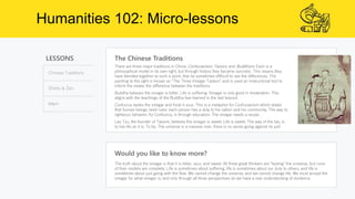 Humanities 102: Micro-lessons
LESSONS
Chinese Traditions
Shinto & Zen
Islam
The Chinese Traditions
Would you like to know more?
The truth about the vinegar is that it is bitter, sour, and sweet. All three great thinkers are “tasting” the universe, but none
of their models are complete. Life is sometimes about suffering, life is sometimes about our duty to others, and life is
sometimes about just going with the flow. We cannot change the universe, and we cannot change life. We must accept the
vinegar for what vinegar is; and only through all three perspectives do we have a real understanding of existence.
There are three major traditions in China: Confucianism, Taoism, and Buddhism. Each is a
philosophical model in its own right, but through history they became syncretic. This means they
have blended together to such a point, that its sometimes difficult to see the differences. The
painting to the right is known as “The Three Vinegar Tasters” and is used an instructional tool to
inform the viewer the difference between the traditions.
Buddha believes the vinegar is bitter. Life is suffering. Vinegar is only good in moderation. This
aligns with the teachings of the Buddha (we learned in the last lesson).
Confucius tastes the vinegar and finds it sour. This is a metaphor for Confucianism which states
that human beings need rules: each person has a duty to his nation and his community. The way to
righteous behavior, for Confucius, is through education. The vinegar needs a recipe.
Lao Tzu, the founder of Taosim, believes the vinegar is sweet. Life is sweet. The way of the tao, is
to live life as it is. To be. The universe is a massive river, there is no sense going against its pull.
 