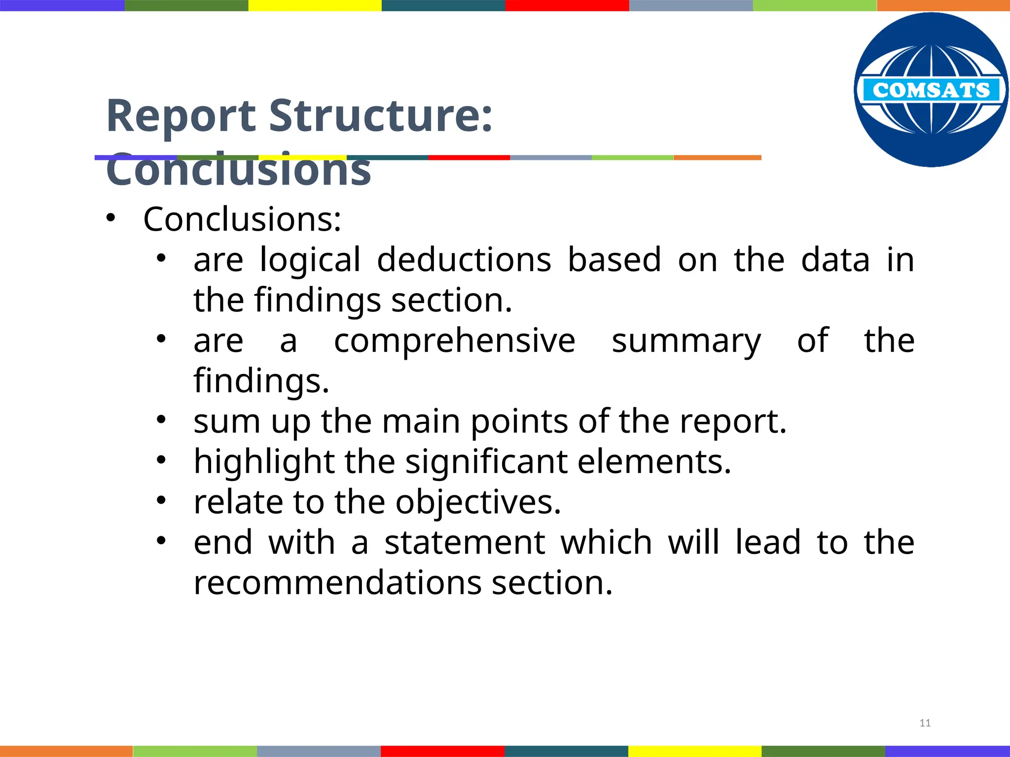 11
Report Structure:
Conclusions
• Conclusions:
• are logical deductions based on the data in
the findings section.
• are a comprehensive summary of the
findings.
• sum up the main points of the report.
• highlight the significant elements.
• relate to the objectives.
• end with a statement which will lead to the
recommendations section.
 