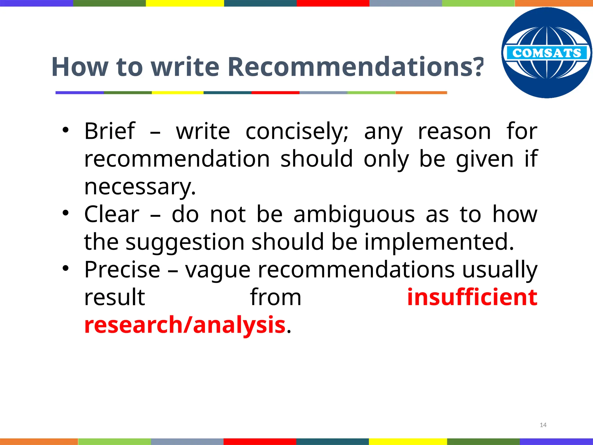 14
How to write Recommendations?
• Brief – write concisely; any reason for
recommendation should only be given if
necessary.
• Clear – do not be ambiguous as to how
the suggestion should be implemented.
• Precise – vague recommendations usually
result from insufficient
research/analysis.
 