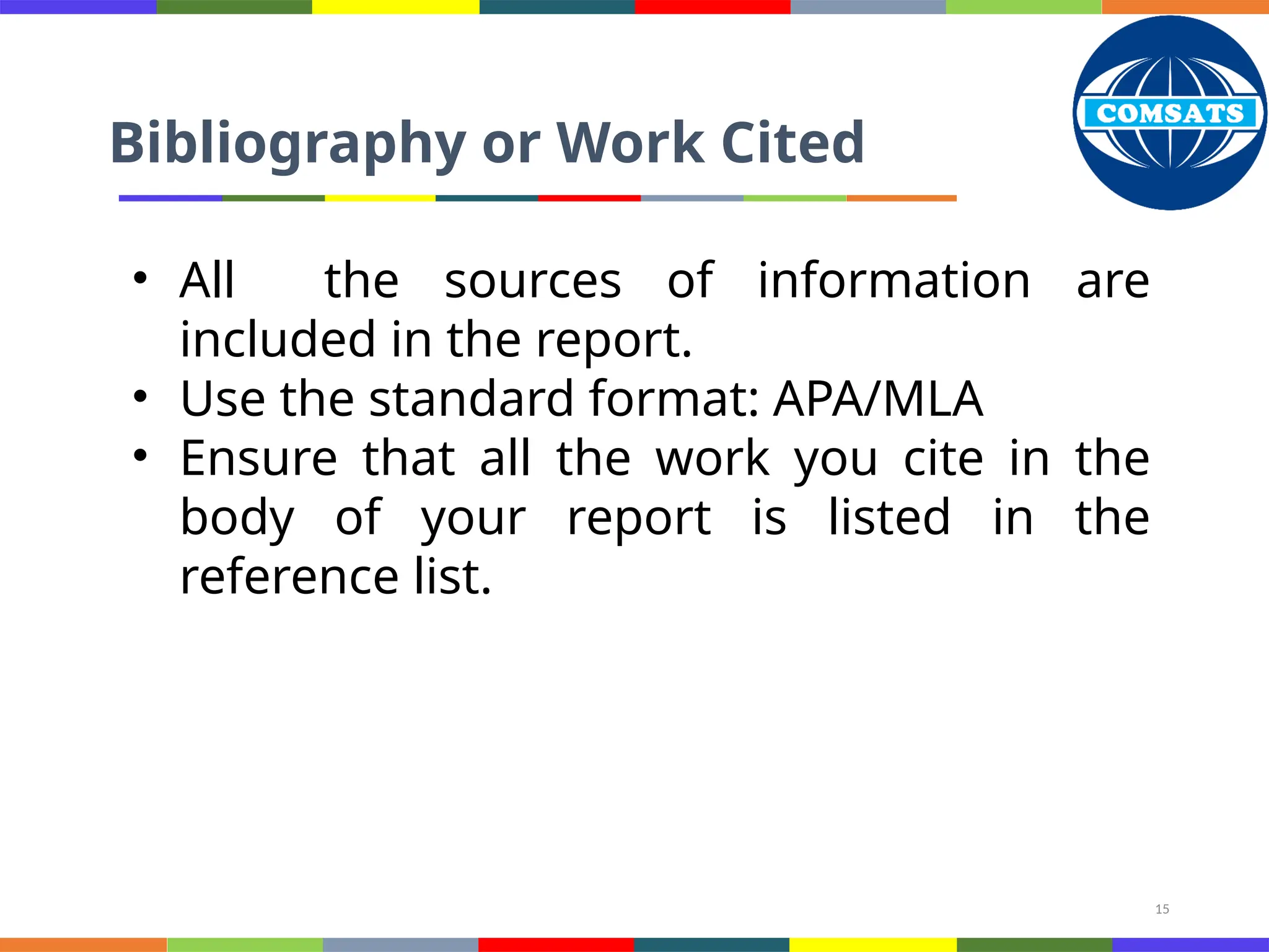 15
Bibliography or Work Cited
• All the sources of information are
included in the report.
• Use the standard format: APA/MLA
• Ensure that all the work you cite in the
body of your report is listed in the
reference list.
 