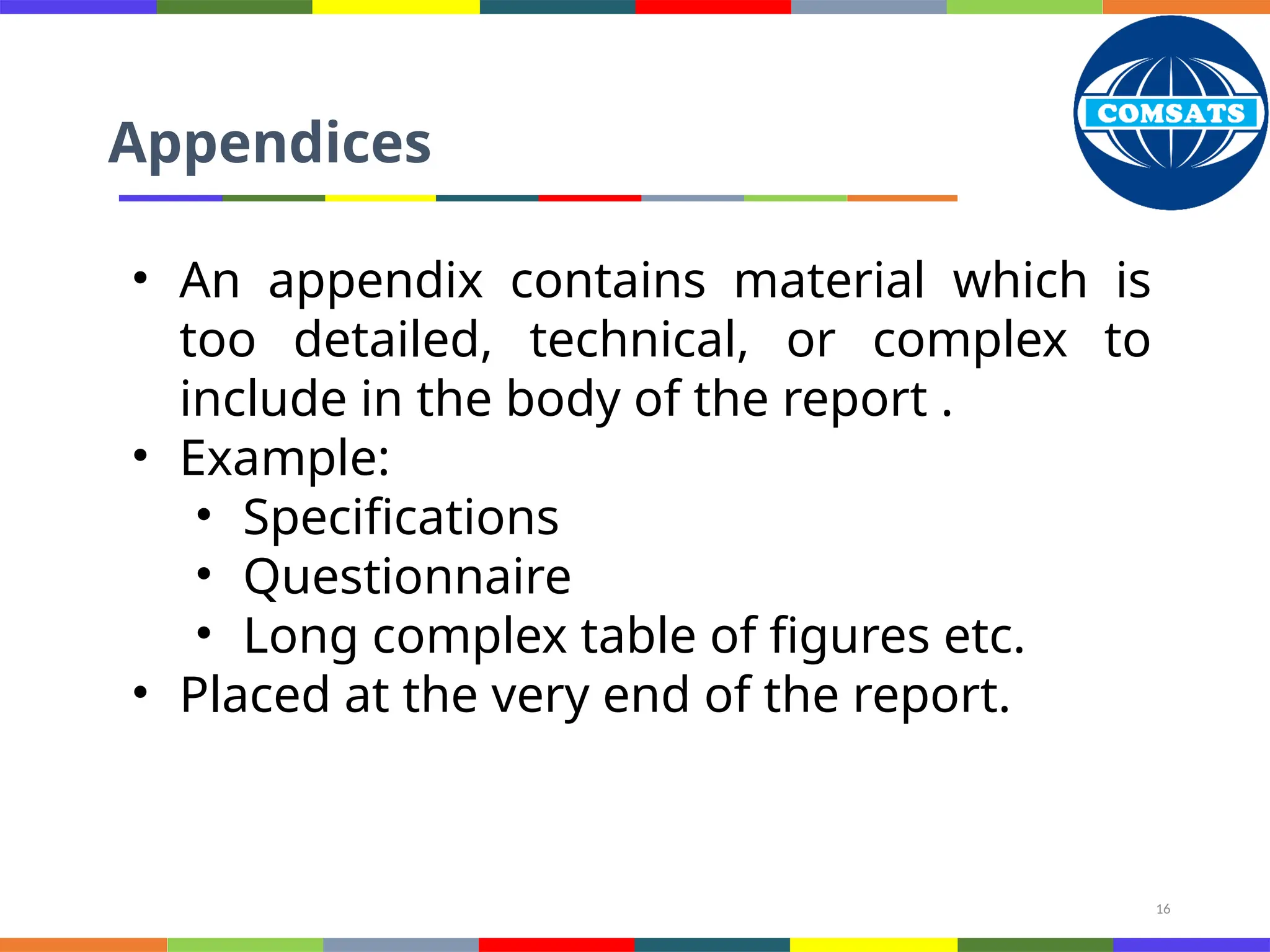 16
Appendices
• An appendix contains material which is
too detailed, technical, or complex to
include in the body of the report .
• Example:
• Specifications
• Questionnaire
• Long complex table of figures etc.
• Placed at the very end of the report.
 