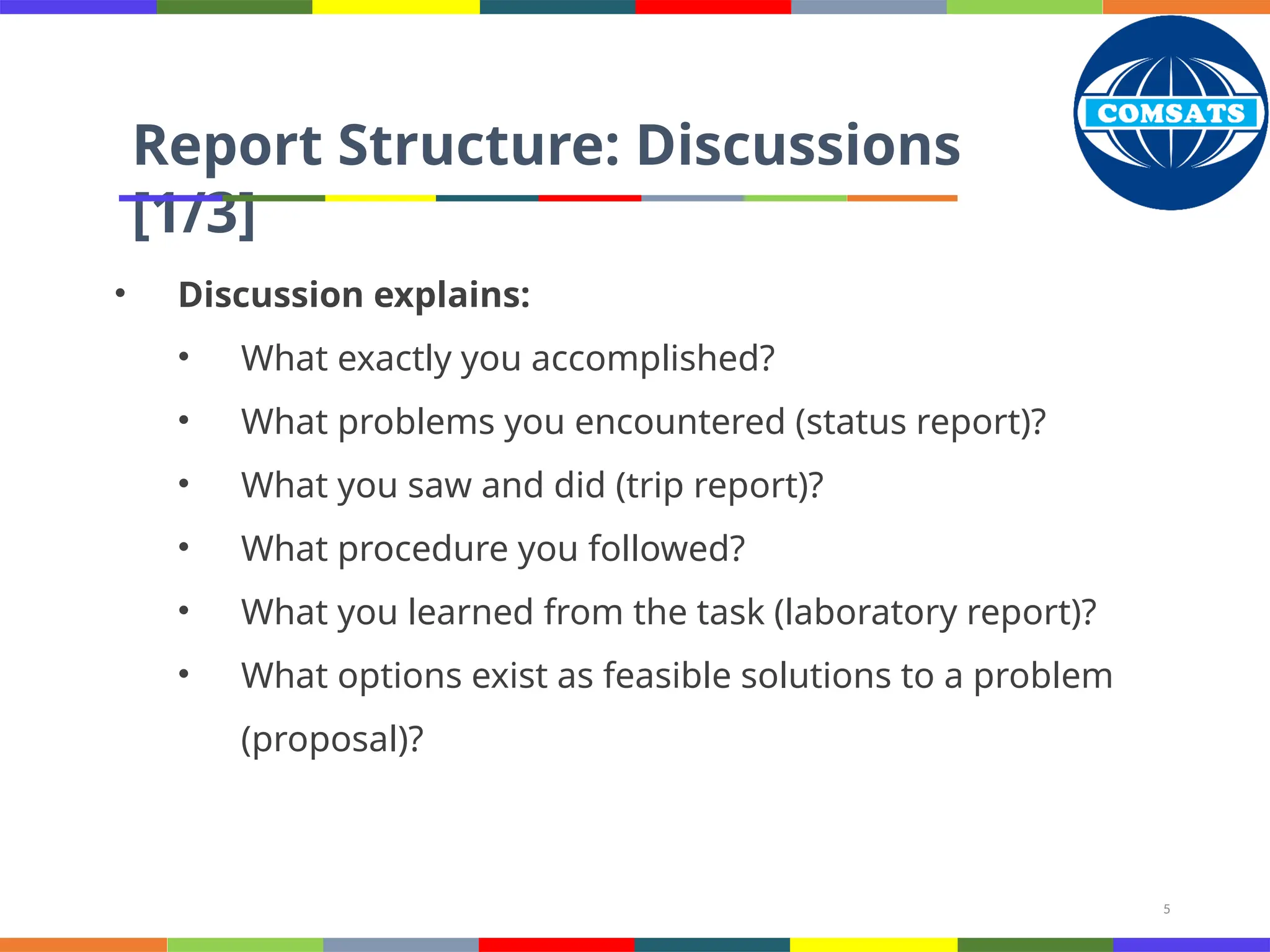 5
Report Structure: Discussions
[1/3]
• Discussion explains:
• What exactly you accomplished?
• What problems you encountered (status report)?
• What you saw and did (trip report)?
• What procedure you followed?
• What you learned from the task (laboratory report)?
• What options exist as feasible solutions to a problem
(proposal)?
 