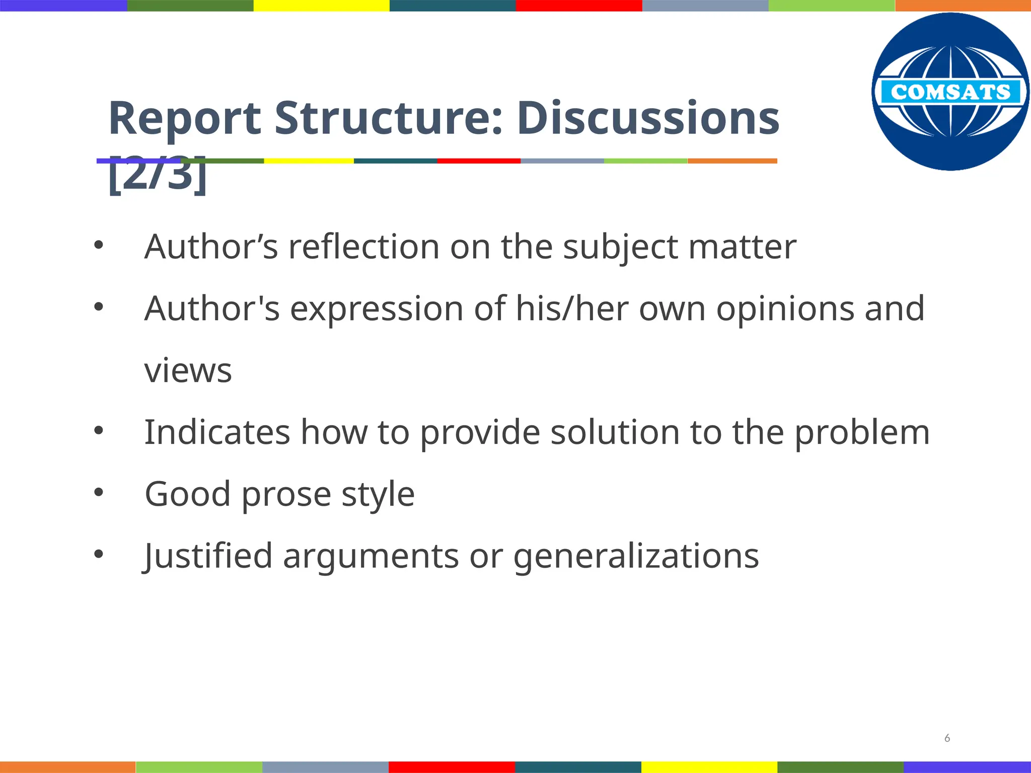 6
Report Structure: Discussions
[2/3]
• Author’s reflection on the subject matter
• Author's expression of his/her own opinions and
views
• Indicates how to provide solution to the problem
• Good prose style
• Justified arguments or generalizations
 