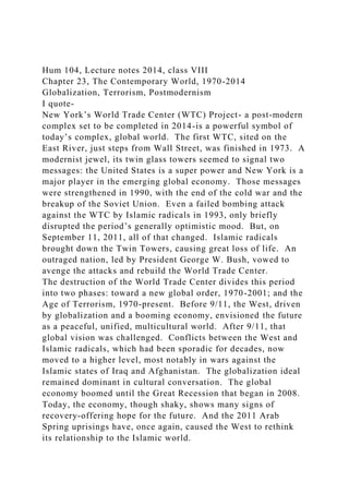 Hum 104, Lecture notes 2014, class VIII
Chapter 23, The Contemporary World, 1970-2014
Globalization, Terrorism, Postmodernism
I quote-
New York’s World Trade Center (WTC) Project- a post-modern
complex set to be completed in 2014-is a powerful symbol of
today’s complex, global world. The first WTC, sited on the
East River, just steps from Wall Street, was finished in 1973. A
modernist jewel, its twin glass towers seemed to signal two
messages: the United States is a super power and New York is a
major player in the emerging global economy. Those messages
were strengthened in 1990, with the end of the cold war and the
breakup of the Soviet Union. Even a failed bombing attack
against the WTC by Islamic radicals in 1993, only briefly
disrupted the period’s generally optimistic mood. But, on
September 11, 2011, all of that changed. Islamic radicals
brought down the Twin Towers, causing great loss of life. An
outraged nation, led by President George W. Bush, vowed to
avenge the attacks and rebuild the World Trade Center.
The destruction of the World Trade Center divides this period
into two phases: toward a new global order, 1970-2001; and the
Age of Terrorism, 1970-present. Before 9/11, the West, driven
by globalization and a booming economy, envisioned the future
as a peaceful, unified, multicultural world. After 9/11, that
global vision was challenged. Conflicts between the West and
Islamic radicals, which had been sporadic for decades, now
moved to a higher level, most notably in wars against the
Islamic states of Iraq and Afghanistan. The globalization ideal
remained dominant in cultural conversation. The global
economy boomed until the Great Recession that began in 2008.
Today, the economy, though shaky, shows many signs of
recovery-offering hope for the future. And the 2011 Arab
Spring uprisings have, once again, caused the West to rethink
its relationship to the Islamic world.
 