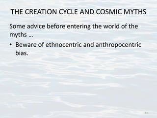 THE CREATION CYCLE AND COSMIC MYTHS
Some advice before entering the world of the
myths …
• Beware of ethnocentric and anthropocentric
bias.
13
 