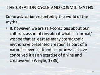 THE CREATION CYCLE AND COSMIC MYTHS
Some advice before entering the world of the
myths …
• If, however, we are self-conscious about our
culture’s assumptions about what is “normal,”
we see that at least as many cosmogonic
myths have presented creation as part of a
natural—even accidental—process as have
conceived it as an exercise of divine and
creative will (Weigle, 1989).
14
 