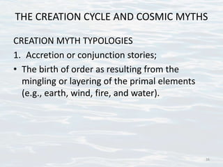 THE CREATION CYCLE AND COSMIC MYTHS
CREATION MYTH TYPOLOGIES
1. Accretion or conjunction stories;
• The birth of order as resulting from the
mingling or layering of the primal elements
(e.g., earth, wind, fire, and water).
16
 