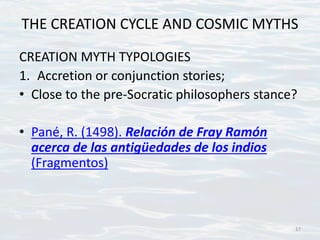 THE CREATION CYCLE AND COSMIC MYTHS
CREATION MYTH TYPOLOGIES
1. Accretion or conjunction stories;
• Close to the pre-Socratic philosophers stance?
• Pané, R. (1498). Relación de Fray Ramón
acerca de las antigüedades de los indios
(Fragmentos)
17
 