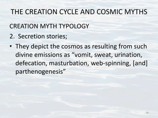 THE CREATION CYCLE AND COSMIC MYTHS
CREATION MYTH TYPOLOGY
2. Secretion stories;
• They depict the cosmos as resulting from such
divine emissions as “vomit, sweat, urination,
defecation, masturbation, web-spinning, [and]
parthenogenesis”
18
 