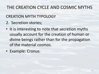 THE CREATION CYCLE AND COSMIC MYTHS
CREATION MYTH TYPOLOGY
2. Secretion stories;
• It is interesting to note that secretion myths
usually account for the creation of human or
divine beings rather than for the propagation
of the material cosmos.
• Example: Cronus.
19
 