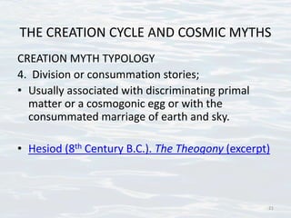 THE CREATION CYCLE AND COSMIC MYTHS
CREATION MYTH TYPOLOGY
4. Division or consummation stories;
• Usually associated with discriminating primal
matter or a cosmogonic egg or with the
consummated marriage of earth and sky.
• Hesiod (8th Century B.C.). The Theogony (excerpt)
21
 