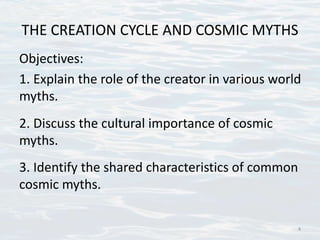 THE CREATION CYCLE AND COSMIC MYTHS
Objectives:
1. Explain the role of the creator in various world
myths.
2. Discuss the cultural importance of cosmic
myths.
3. Identify the shared characteristics of common
cosmic myths.
4
 