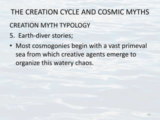 THE CREATION CYCLE AND COSMIC MYTHS
CREATION MYTH TYPOLOGY
5. Earth-diver stories;
• Most cosmogonies begin with a vast primeval
sea from which creative agents emerge to
organize this watery chaos.
23
 