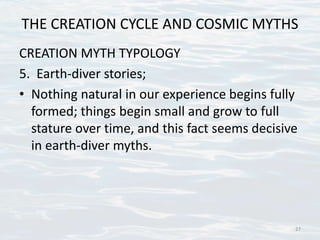 THE CREATION CYCLE AND COSMIC MYTHS
CREATION MYTH TYPOLOGY
5. Earth-diver stories;
• Nothing natural in our experience begins fully
formed; things begin small and grow to full
stature over time, and this fact seems decisive
in earth-diver myths.
27
 