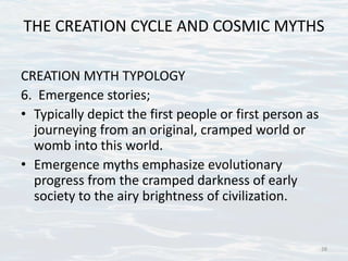THE CREATION CYCLE AND COSMIC MYTHS
CREATION MYTH TYPOLOGY
6. Emergence stories;
• Typically depict the first people or first person as
journeying from an original, cramped world or
womb into this world.
• Emergence myths emphasize evolutionary
progress from the cramped darkness of early
society to the airy brightness of civilization.
28
 