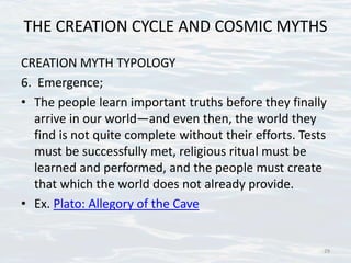 THE CREATION CYCLE AND COSMIC MYTHS
CREATION MYTH TYPOLOGY
6. Emergence;
• The people learn important truths before they finally
arrive in our world—and even then, the world they
find is not quite complete without their efforts. Tests
must be successfully met, religious ritual must be
learned and performed, and the people must create
that which the world does not already provide.
• Ex. Plato: Allegory of the Cave
29
 
