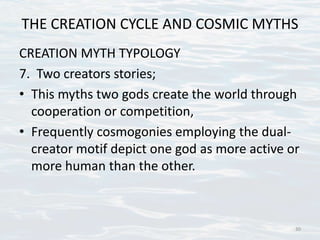 THE CREATION CYCLE AND COSMIC MYTHS
CREATION MYTH TYPOLOGY
7. Two creators stories;
• This myths two gods create the world through
cooperation or competition,
• Frequently cosmogonies employing the dual-
creator motif depict one god as more active or
more human than the other.
30
 