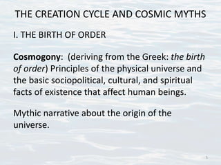 THE CREATION CYCLE AND COSMIC MYTHS
I. THE BIRTH OF ORDER
Cosmogony: (deriving from the Greek: the birth
of order) Principles of the physical universe and
the basic sociopolitical, cultural, and spiritual
facts of existence that affect human beings.
Mythic narrative about the origin of the
universe.
5
 