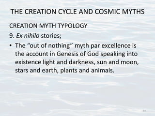 THE CREATION CYCLE AND COSMIC MYTHS
CREATION MYTH TYPOLOGY
9. Ex nihilo stories;
• The “out of nothing” myth par excellence is
the account in Genesis of God speaking into
existence light and darkness, sun and moon,
stars and earth, plants and animals.
33
 