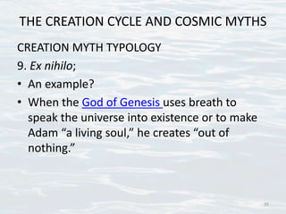 THE CREATION CYCLE AND COSMIC MYTHS
CREATION MYTH TYPOLOGY
9. Ex nihilo;
• An example?
• When the God of Genesis uses breath to
speak the universe into existence or to make
Adam “a living soul,” he creates “out of
nothing.”
35
 
