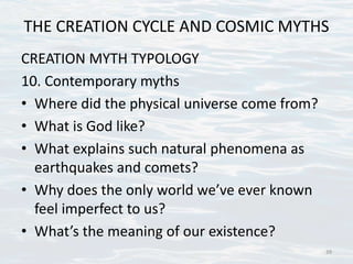 THE CREATION CYCLE AND COSMIC MYTHS
CREATION MYTH TYPOLOGY
10. Contemporary myths
• Where did the physical universe come from?
• What is God like?
• What explains such natural phenomena as
earthquakes and comets?
• Why does the only world we’ve ever known
feel imperfect to us?
• What’s the meaning of our existence?
39
 