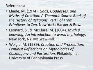 References:
• Eliade, M. (1974). Gods, Goddesses, and
Myths of Creation: A Thematic Source Book of
the History of Religions. Part I of From
Primitives to Zen. New York: Harper & Row.
• Leonard, S., & McClure, M. (2004). Myth &
knowing: An introduction to world mythology.
New York, NY: McGraw-Hill.
• Weigle, M. (1989). Creation and Procreation:
Feminist Reflections on Mythologies of
Cosmogony and Parturition. Philadelphia:
University of Pennsylvania Press.
41
 
