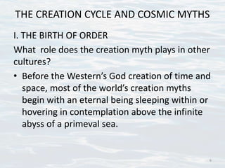 THE CREATION CYCLE AND COSMIC MYTHS
I. THE BIRTH OF ORDER
What role does the creation myth plays in other
cultures?
• Before the Western’s God creation of time and
space, most of the world’s creation myths
begin with an eternal being sleeping within or
hovering in contemplation above the infinite
abyss of a primeval sea.
6
 