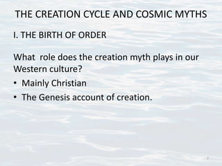 THE CREATION CYCLE AND COSMIC MYTHS
I. THE BIRTH OF ORDER
What role does the creation myth plays in our
Western culture?
• Mainly Christian
• The Genesis account of creation.
7
 