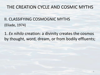 THE CREATION CYCLE AND COSMIC MYTHS
II. CLASSIFYING COSMOGNIC MYTHS
(Eliade, 1974)
1. Ex nihilo creation: a divinity creates the cosmos
by thought, word, dream, or from bodily effluents;
8
 