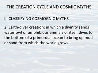 THE CREATION CYCLE AND COSMIC MYTHS
II. CLASSIFYING COSMOGNIC MYTHS
2. Earth-diver creation: in which a divinity sends
waterfowl or amphibious animals or itself dives to
the bottom of a primordial ocean to bring up mud
or sand from which the world grows.
9
 