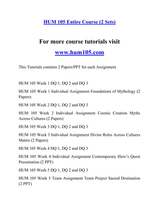 HUM 105 Entire Course (2 Sets)
For more course tutorials visit
www.hum105.com
This Tutorials contains 2 Papers/PPT for each Assignment
HUM 105 Week 1 DQ 1, DQ 2 and DQ 3
HUM 105 Week 1 Individual Assignment Foundations of Mythology (2
Papers)
HUM 105 Week 2 DQ 1, DQ 2 and DQ 3
HUM 105 Week 2 Individual Assignment Cosmic Creation Myths
Across Cultures (2 Papers)
HUM 105 Week 3 DQ 1, DQ 2 and DQ 3
HUM 105 Week 3 Individual Assignment Divine Roles Across Cultures
Matrix (2 Papers)
HUM 105 Week 4 DQ 1, DQ 2 and DQ 3
HUM 105 Week 4 Individual Assignment Contemporary Hero’s Quest
Presentation (2 PPT)
HUM 105 Week 5 DQ 1, DQ 2 and DQ 3
HUM 105 Week 5 Team Assignment Team Project Sacred Destination
(2 PPT)
 