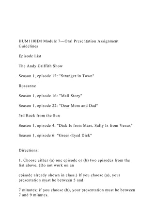 HUM110HM Module 7—Oral Presentation Assignment
Guidelines
Episode List
The Andy Griffith Show
Season 1, episode 12: "Stranger in Town"
Roseanne
Season 1, episode 16: "Mall Story"
Season 1, episode 22: "Dear Mom and Dad"
3rd Rock from the Sun
Season 1, episode 4: "Dick Is from Mars, Sally Is from Venus"
Season 1, episode 6: "Green-Eyed Dick"
Directions:
1. Choose either (a) one episode or (b) two episodes from the
list above. (Do not work on an
episode already shown in class.) If you choose (a), your
presentation must be between 5 and
7 minutes; if you choose (b), your presentation must be between
7 and 9 minutes.
 