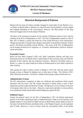 COMSATS University Islamabad, Virtual Campus
HUM111 Pakistan Studies
Lecture 03 Handouts
Page 1 of 6
Historical Background of Pakistan
Pakistan did not come into being overnight. Struggle for equal rights for the Muslims vis-a-
vis Hindus in British India is spanned over about 90 years which gradually evolved, shaped
and reshaped depending on the circumstances. However, the final product of that long
historical struggle came out in the shape of Pakistan.
The Basis of the historical movement for the creation of Pakistan started to form with the
outbreak of the War of Independence in 1857. The War of Independence started on 10th of
May 1857 in Meerut, a remote and small city of the United Provinces of the subcontinent.
Though unsuccessful, it brought many changes, particularly in the political strategies of three
parties: The British, the Hindus and the Muslims. The causes of the War of Independence
can be broadly divided into six categories, i.e., economic, administrative, political, religious,
social and military.
Economic Causes
Before the East India Company’s (EIC) rule, India’s agriculture Industry and trade were
flourishing. However, the British tried to exploit India for their economic gains and fulfil the
demands of their industry after the industrial revolution. Moreover, the Indian exports to
Britain, i.e. cotton, tea, spices ended up in India as finished goods or were further exported to
other countries.
After gaining the right to collect revenue at Bengal in 1765, EIC used the money raised
through revenue in Bengal for fighting wars in other parts of India. The Policies of EIC
badly affected by Zamindars, Talookdars, middle-income groups, traders and labourers etc.
Administrative Causes
The EIC administrative machinery in India was inefficient and insufficient which created
discontent with the locals. The EIC started annexation of Indian States as part of their
expansionist policies under the Doctrine of Lapse. All high posts; civil or military were given
to Europeans rather than to the locals. Moreover, unjust and exploitative revenue policies
were introduced in India which further fueled belligerence against the EIC.
Political Causes
Among the political causes for the War of Independence 1857, the British expansionist
policies in the Indian subcontinent takes a fundamental place. Order of Lord Canning to the
Mughal Emperor to leave Red Fort Delhi and stay at Qutab Minar further added an insult to
the injury for both the Muslims and Hindus alike, as the Mughal Emperor was the legitimate
ruler of India. Moreover, a wave of unrest struck the socio-politico fabric of the Indian
 