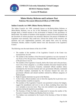 COMSATS University Islamabad, Virtual Campus
HUM111 Pakistan Studies
Lecture 05 Handouts
Page 1 of 4
Minto-Morley Reforms and Lucknow Pact
Pakistan Movement (Historical Effects of 1909-1940)
Indian Councils Act 19091
(Minto Morley Reforms)
The Indian Councils Act 1909, commonly known as the Morley-Minto Reforms or
Minto-Morley Reforms, was an Act of the Parliament of the United Kingdom that
brought about a limited increase in the involvement of Indians in the governance of
British India. The number of members of the legislative council of Governor General and
the Governors of various provinces was increased. Moreover, the powers of Members of
Legislature were increased. They could now, criticize the actions of the executive, ask
questions and even supplementary questions, and express their views by moving
resolutions. Besides, matters of public interest were also discussed in the Legislative
Council.
The following were the main features of the Act of 1909:
▪ The number of the members of the Legislative Council at the Center was
increased from 16 to 60.
▪ The number of the members of the Provincial Legislatives was also increased. It
was fixed as 50 in the provinces of Bengal, Madras and Bombay, and for the rest
of the provinces it was 30.
▪ The member of the Legislative Councils, both at the Center and in the provinces,
were to be of four categories i.e. ex-officio members (Governor General and the
members of their Executive Councils), nominated official members (those
nominated by the Governor General and were government officials), nominated
non-official members (nominated by the Governor General but were not
government officials) and elected members (elected by different categories of
Indian people).
▪ Right of separate electorate was given to the Muslims.
▪ At the Center, official members were to form the majority but in provinces non-
official members would be in majority.
▪ The members of the Legislative Councils were permitted to discuss the budgets,
suggest the amendments and even to vote on them; excluding those items that
were included as non-vote items. They were also entitled to ask supplementary
questions during the legislative proceedings.
▪ The Secretary of State for India was empowered to increase the number of the
Executive Councils of Madras and Bombay from two to four.
▪ Two Indians were nominated to the Council of the Secretary of State for Indian
Affairs.
 