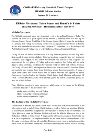 COMSATS University Islamabad, Virtual Campus
HUM111 Pakistan Studies
Lecture 06 Handouts
Page 1 of 5
Khilafat Movement, Nehru Report and Jinnah’s 14 Points
(Pakistan Movement - Historical Events of 1909-1940)
Khilafat Movementi
The Khilafat movement was a very important event in the political history of India. The
Muslims of India had a great regard for the Khilafat (Caliphate) which was held by the
Ottoman Empire. During World War I, the Ottoman Empire (Turkey) joined the war in favor
of Germany. But Turkey and Germany lost the war and a pact commonly known as Istanbul
Accord was concluded between the Allied Forces on 3rd
November 1918. According to this
Pact the territories of Turkey were to be divided among France, Greece and Britain.
During the war, the Indian Muslims were in a very awkward position, because they had a
deep-rooted devotion to the caliphate. They had profound respect for this holy institution.
Therefore, their support to the British Government was subject to the safeguard and
protection of the holy places of Turkey and on the condition that Turkey will not to be
deprived of its territories. The British Government could not fulfill both of these promises.
The Treaty of Savers 1920 was imposed on Turkey and its territories like Samarna, Thrace
and Anatolia were wrested from it and distributed among European countries. A wave of
anger swept across the Muslin World and the Indian Muslims rose against the British
Government. Muslim leaders like Maulana Abdul Kalam Azad, Moulana Muhammad Ali
Johar, Moulana Shoukat Ali and others reacted against the British Government policy and
were put behind the bars.
Thus, Muslims organized a mass movement, which came to be known as the Khilafat
Movement. The aims of this movement were
(a) To protect the Holy place of Turkey
(b) To restore the Territories of Turkey
(c) To restore the Ottoman Empire.
The Failure of the Khilafat Movement
The abolition of Khilafat by Kamal Ataturk was a severe blow to Khilafat movement in the
sub-continent, and he exiled Sultan Abdul Majeed, a helpless Caliph and abolished Khilafat
as an institution, due to this all agitational activities came to an end in the Sub-continent. The
Hijrat Movement made the Muslims disillusioned with the Khilafat Movement due to the
declaration of India as Darul-Harab. A large number of Muslims, migrated from Sindh and
N.W.F.P to Afghanistan. The Afghan authorities did not allow them to cross the border. After
this tragic event, those who had advocated the Hijrat movement come to realize their mistake
which failed the movement. When the Khilafat movement became mature and was reaching
 