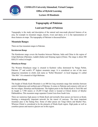 COMSATS University Islamabad, Virtual Campus
Office of Hybrid Learning
Lecture 10 Handouts
Topography of Pakistan
Land and People of Pakistan
Topography is the study and description of the natural and man-made physical features of an
area, for example its mountain ranges, deserts, rivers and dams; or it is the representation of
these features on maps. The topography of Pakistan is discussed below.
Mountain Ranges
There are four mountain ranges in Pakistan.
Karakoram Range
The Karakoram range covers the boarders between Pakistan, India and China in the region of
Gilgit-Baltistan (Pakistan), Ladakh (India) and Xinjiang region (China). The range is about 500
KM (311 miles) in length.
Himalayan Range
The Western Himalayan range is situated in Kashmir valley dominated by Nanga Parbat,
Pakistan 2nd
and world’s 9th
highest mountain range. It is considered as one of the most
dangerous mountains to climb, nick name as “Killer Mountain”, in local language it’s called
“Des Mir”. It is situated in Gilgit-Baltistan.
Hindu Kush Range
The height of Hindu Kush Mountain is an 800 km long mountain range that stretches between
central Afghanistan and northern part of Pakistan. It comes to Pakistan and connects with rest of
the two ranges: Himalaya and Karakoram. The highest point in the Hindu Kush is Tirch Mir and
its height is 7,708 meters or 25,289 ft high which is located at Chitral district of Khyber
Pakhtunkhwa. This mountain range separates Central Asia from South Asia.
There are numerous high passes in Hindu Kush and normally these passes are known as Kotal,
forming a strategically important network for the transit of caravans. The most important
mountain pass is the Salang Pass. Some of other passes are Tangi Ghoru and Khyber Pass.
Whereas Chitral is considered to be the pinnacle of Hindu Kush region. High peaks as well as
countless passes and massive glaciers are in this region.
 