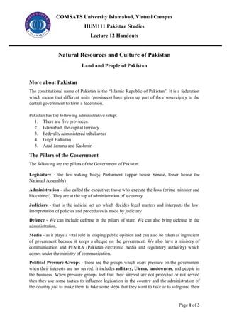 COMSATS University Islamabad, Virtual Campus
HUM111 Pakistan Studies
Lecture 12 Handouts
Page 1 of 3
Natural Resources and Culture of Pakistan
Land and People of Pakistan
More about Pakistan
The constitutional name of Pakistan is the “Islamic Republic of Pakistan”. It is a federation
which means that different units (provinces) have given up part of their sovereignty to the
central government to form a federation.
Pakistan has the following administrative setup:
1. There are five provinces.
2. Islamabad, the capital territory
3. Federally administered tribal areas
4. Gilgit Baltistan
5. Azad Jammu and Kashmir
The Pillars of the Government
The following are the pillars of the Government of Pakistan.
Legislature - the law-making body; Parliament (upper house Senate, lower house the
National Assembly)
Administration - also called the executive; those who execute the laws (prime minister and
his cabinet). They are at the top of administration of a country.
Judiciary - that is the judicial set up which decides legal matters and interprets the law.
Interpretation of policies and procedures is made by judiciary
Defence - We can include defense in the pillars of state. We can also bring defense in the
administration.
Media - as it plays a vital role in shaping public opinion and can also be taken as ingredient
of government because it keeps a cheque on the government. We also have a ministry of
communication and PEMRA (Pakistan electronic media and regulatory authority) which
comes under the ministry of communication.
Political Pressure Groups - these are the groups which exert pressure on the government
when their interests are not served. It includes military, Ulema, landowners, and people in
the business. When pressure groups feel that their interest are not protected or not served
then they use some tactics to influence legislation in the country and the administration of
the country just to make them to take some steps that they want to take or to safeguard their
 