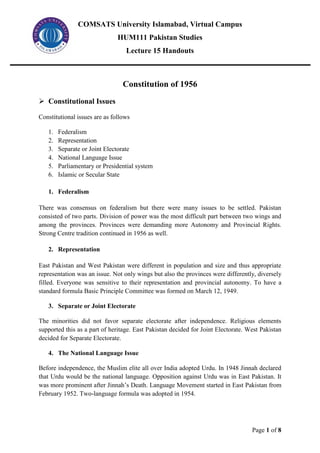 COMSATS University Islamabad, Virtual Campus
HUM111 Pakistan Studies
Lecture 15 Handouts
Page 1 of 8
Constitution of 1956
➢ Constitutional Issues
Constitutional issues are as follows
1. Federalism
2. Representation
3. Separate or Joint Electorate
4. National Language Issue
5. Parliamentary or Presidential system
6. Islamic or Secular State
1. Federalism
There was consensus on federalism but there were many issues to be settled. Pakistan
consisted of two parts. Division of power was the most difficult part between two wings and
among the provinces. Provinces were demanding more Autonomy and Provincial Rights.
Strong Centre tradition continued in 1956 as well.
2. Representation
East Pakistan and West Pakistan were different in population and size and thus appropriate
representation was an issue. Not only wings but also the provinces were differently, diversely
filled. Everyone was sensitive to their representation and provincial autonomy. To have a
standard formula Basic Principle Committee was formed on March 12, 1949.
3. Separate or Joint Electorate
The minorities did not favor separate electorate after independence. Religious elements
supported this as a part of heritage. East Pakistan decided for Joint Electorate. West Pakistan
decided for Separate Electorate.
4. The National Language Issue
Before independence, the Muslim elite all over India adopted Urdu. In 1948 Jinnah declared
that Urdu would be the national language. Opposition against Urdu was in East Pakistan. It
was more prominent after Jinnah’s Death. Language Movement started in East Pakistan from
February 1952. Two-language formula was adopted in 1954.
 
