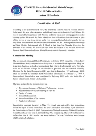 COMSATS University Islamabad, Virtual Campus
HUM111 Pakistan Studies
Lecture 16 Handouts
Page 1 of 5
Constitution of 1962
According to the Constitution of 1956, the first Prime Minister was Mr. Hussain Shaheed
Suharwardi. He was a Pro-American and did not know much about the East Pakistan. He
was in favor of having alliance with America and there was a quite strong opposition in the
country against this stance. He faced opposition from different sections of society in spite
of that he was a very strong person and a very strong politician but unfortunately, he was
very much detached from the realities of East Pakistan. Mr. I.I. Chundrigur took the charge
as Prime Minister but resigned after 2 Month at that time. Mr. Sikandar Mirza was the
President of the country, but he was not clear about the situation of the Pakistan. He invited
General Ayub Khan to implement Martial law and control the country situation.
Constitution Making
The government introduced Basic Democracies in October 1959. Under this system, Forty
Thousand basic democrats (local councilors) were to be elected in each province. They had
to perform functions as local government and their role in developmental work. They also
acted as an electoral college for the election of president and the national assembly.
Elections for the Basic Democracies (BD) were held in December 1959 and January 1960.
Then the elected BD members held Presidential referendum on February 17, 1960. A
Constitutional Commission was established in February 1960 under the leadership of
Justice Shahabuddin, former Chief Justice.
The tasks assigned to the Commission were
✓ To examine the causes of failure of Parliamentary system.
✓ Recommend a new system keeping in view the
✓ Genius of people
✓ Standard of education
✓ Internal conditions of the country
✓ Need of development
Commission presented its report in May 1961 which was reviewed by two committees.
Under the report of these committees, the new Constitution was drafted. Ayub announced
the Constitution on March 1, 1962. Elections to the National Assembly (NA) and Provincial
Assemblies (PAs) were held in April and May 1962 respectively. The new Constitution was
enforced on June 8, 1962. Martial Law was withdrawn. The new Constitution was consisted
of 250 articles, 5 schedules.
 