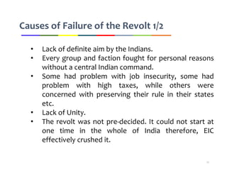 Causes of Failure of the Revolt 1/2
• Lack of definite aim by the Indians.
• Every group and faction fought for personal reasons
without a central Indian command.
• Some had problem with job insecurity, some had
problem with high taxes, while others were
concerned with preserving their rule in their states
etc.
• Lack of Unity.
• The revolt was not pre-decided. It could not start at
one time in the whole of India therefore, EIC
effectively crushed it.
11
 