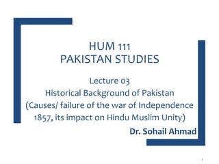 HUM 111
PAKISTAN STUDIES
Lecture 03
Historical Background of Pakistan
(Causes/ failure of the war of Independence
1857, its impact on Hindu Muslim Unity)
2
Dr. Sohail Ahmad
 