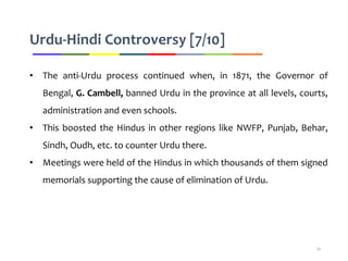 Urdu-Hindi Controversy [7/10]
• The anti-Urdu process continued when, in 1871, the Governor of
Bengal, G. Cambell, banned Urdu in the province at all levels, courts,
administration and even schools.
• This boosted the Hindus in other regions like NWFP, Punjab, Behar,
Sindh, Oudh, etc. to counter Urdu there.
• Meetings were held of the Hindus in which thousands of them signed
memorials supporting the cause of elimination of Urdu.
20
 