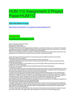 HUM 112 Assignment 2 Project
Paper/HUM112
Click Link Below To Buy:
https://hwaid.com/shop/hum-112-assignment-2-project-paperhum112/
Contact Us:
hwaidservices@gmail.com
HUM 112 Assignment2 Project Paper
Assignment2:Project Paper
Due Week 8 and worth 200 points
The Project Paper focuses on a suggested topic related to art, architecture,history, music,or literature. The project
will reflect your views and interpretation of the topic. This project is designed to help you stretch your mind and your
abilities to be the creative, innovative, and critical thinker you alreadyare!
Choose one (1) of the topics from the listof topic choices below.Read the topic carefully. Write a three to four (3-4)
page paper (750-1,000 words) thatresponds to each of the items described in the topic.
Harlem Renaissance Poets.Essay& Poem.Choose two (2) poems by differentauthors from the Harlem
Renaissance.Write an essaythat:
1. Describes each author’s role and importance within the Harlem Renaissance.
2. Identify the elements in each of their poems in which you see evidence of the “double-consciousness” being
expressed by each author.
3. Fully describe atleasttwo (2) primarythemes you see in the poetry written during this time period,referring to
specific lines in each of the poems.
4. Write your own poem thatexpresses these identified themes ofthe Harlem Renaissance.
For the topic you choose:
1. Support your ideas with specific,illustrative examples.If there are questions or points associated with your chosen
topic, be sure to answer all ofthe listed questions and address all ofthe items in that topic. If your topic asks you to
do several things related to the topic, be sure to do each of the things listed.
2. While some ofthe topics tend to lend themselves toward particular writing genres,you are not restricted to the
specific formatsuggested for the individual topic.For example,you may do an “interview,” a “proposal,” a “letter,” a
“shortstory,” a “blog,” an “essay,” an “article,” or any other written genre for almostanyof the topics.The projectis
intended to be fun as well as informative,so feel free to be creative with the delivery of your information.
3. Use at leastthree (3) good quality academic sources,with one (1) source being the class text.
Note: Wikipedia and other similar Websites do notqualify as academic resources.You are highly encouraged to use
the Resource Center tab at the top of your Blackboard page.
Your assignmentmustfollow these formatting requirements:
• Be typed, double spaced,using Times New Roman font(size 12), with one-inch margins on all sides;references
mustfollow APA Style format.Check with your professor for any additional instructions specific to the selected topic.
(Note: Students can find APA style materials located in the Additional Resources section oftheir StudentCenter
within their course shell for reference)
• Include a cover page containing the title of the assignment,the student’s name,the professor’s name,the course
title, and the date. The cover page and the reference page are not included in the required page length.
 