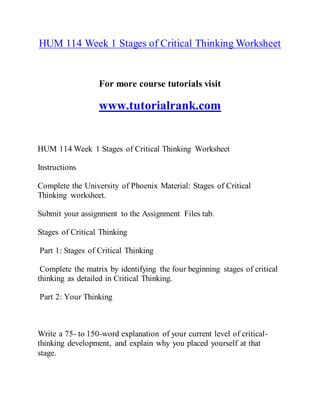 HUM 114 Week 1 Stages of Critical Thinking Worksheet
For more course tutorials visit
www.tutorialrank.com
HUM 114 Week 1 Stages of Critical Thinking Worksheet
Instructions
Complete the University of Phoenix Material: Stages of Critical
Thinking worksheet.
Submit your assignment to the Assignment Files tab.
Stages of Critical Thinking
Part 1: Stages of Critical Thinking
Complete the matrix by identifying the four beginning stages of critical
thinking as detailed in Critical Thinking.
Part 2: Your Thinking
Write a 75- to 150-word explanation of your current level of critical-
thinking development, and explain why you placed yourself at that
stage.
 